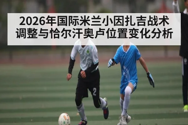2026年国际米兰小因扎吉战术调整与恰尔汗奥卢位置变化分析